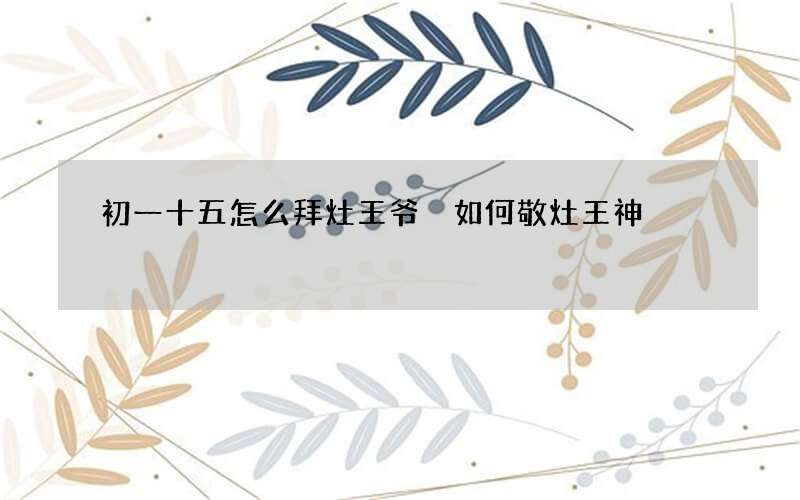 初一十五怎么拜灶王爷 如何敬灶王神